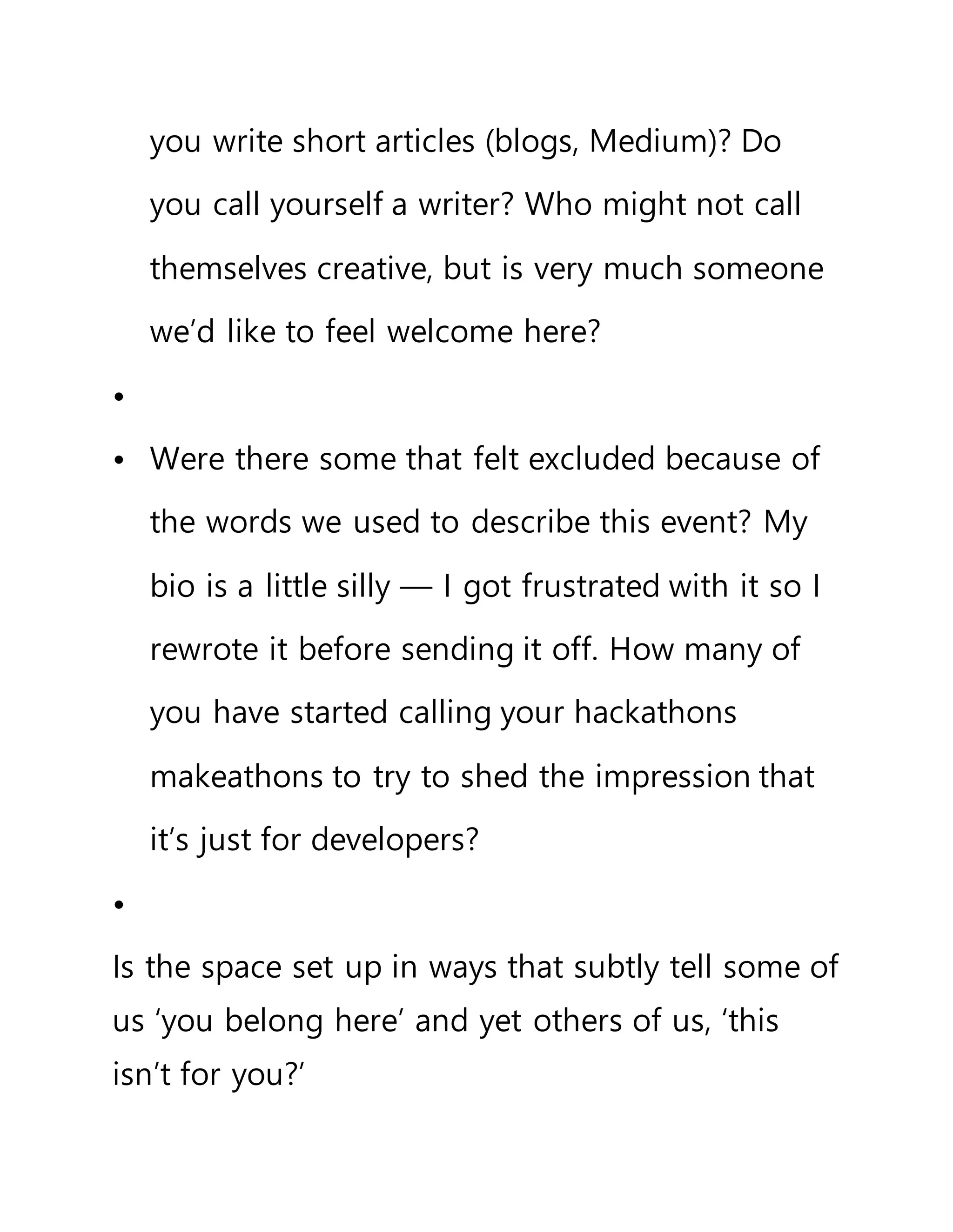 you write short articles (blogs, Medium)? Do
you call yourself a writer? Who might not call
themselves creative, but is very much someone
we’d like to feel welcome here?
•
• Were there some that felt excluded because of
the words we used to describe this event? My
bio is a little silly — I got frustrated with it so I
rewrote it before sending it off. How many of
you have started calling your hackathons
makeathons to try to shed the impression that
it’s just for developers?
•
Is the space set up in ways that subtly tell some of
us ‘you belong here’ and yet others of us, ‘this
isn’t for you?’
 