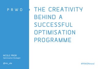 THE CREATIVITY
BEHIND A
SUCCESSFUL
OPTIMISATION
PROGRAMME
NICOLE PRIOR
Optimisation Strategist
@nic_ole #PRWDReveal
 
