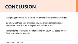 CONCLUSION
1 0
C R E A T I V E O R I O N
Designing effective CTAs is crucial for driving conversions on websites.
By following these best practices, you can create compelling and
persuasive CTAs that encourage visitors to take action.
Remember to continually monitor and refine your CTAs based on user
feedback and data analysis.
 