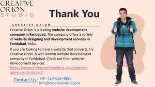 Thank You
C R E A T I V E O R I O N
Creative Orion is a leading website development
company in Faridabad. The company offers a variety
of website designing and development services in
Faridabad, India.
If you are looking to have a website that converts, try
Creative Orion. A well-known website development
company in Faridabad. Check out their website
development services.
https://creativeorion.com/website-development-
agency-in-faridabad/
+91-729-888-4888
info@creativeorion.com
Contact Us:
 
