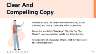 Clear And
Compelling Copy
0 3
C R E A T I V E O R I O N
The text on your CTA button should be concise, action-
oriented, and clearly convey the value proposition.
Use action words like "Buy Now," "Sign Up," or "Get
Started" to prompt visitors to take the desired action.
Avoid generic or ambiguous phrases that may confuse or
fail to motivate users.
 