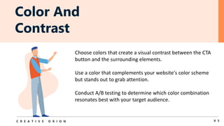 Color And
Contrast
0 5
C R E A T I V E O R I O N
Choose colors that create a visual contrast between the CTA
button and the surrounding elements.
Use a color that complements your website's color scheme
but stands out to grab attention.
Conduct A/B testing to determine which color combination
resonates best with your target audience.
 