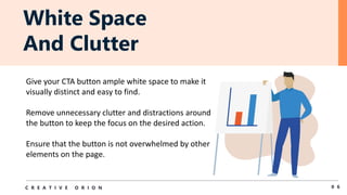 White Space
And Clutter
0 6
C R E A T I V E O R I O N
Give your CTA button ample white space to make it
visually distinct and easy to find.
Remove unnecessary clutter and distractions around
the button to keep the focus on the desired action.
Ensure that the button is not overwhelmed by other
elements on the page.
 