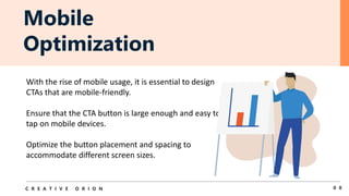 Mobile
Optimization
0 8
C R E A T I V E O R I O N
With the rise of mobile usage, it is essential to design
CTAs that are mobile-friendly.
Ensure that the CTA button is large enough and easy to
tap on mobile devices.
Optimize the button placement and spacing to
accommodate different screen sizes.
 