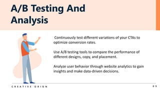 A/B Testing And
Analysis
0 9
C R E A T I V E O R I O N
Continuously test different variations of your CTAs to
optimize conversion rates.
Use A/B testing tools to compare the performance of
different designs, copy, and placement.
Analyze user behavior through website analytics to gain
insights and make data-driven decisions.
 