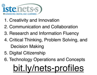 1. Creativity and Innovation
2. Communication and Collaboration
3. Research and Information Fluency
4. Critical Thinking, Problem Solving, and
    Decision Making
5. Digital Citizenship
6. Technology Operations and Concepts

    bit.ly/nets-proﬁles
 