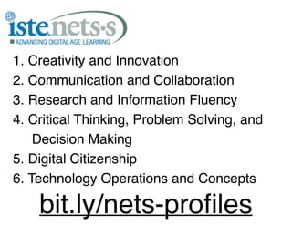 1. Creativity and Innovation!
2. Communication and Collaboration!
3. Research and Information Fluency!
4. Critical Thinking, Problem Solving, and!
Decision Making!
5. Digital Citizenship!
6. Technology Operations and Concepts!

bit.ly/nets-proﬁles

 