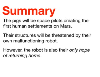 Summary
The pigs will be space pilots creating the
ﬁrst human settlements on Mars.
Their structures will be threatened by their
own malfunctioning robot.
However, the robot is also their only hope
of returning home.

 