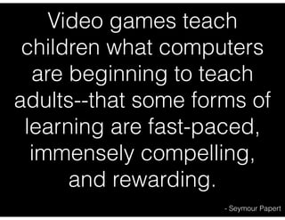 Video games teach
children what computers
are beginning to teach
adults--that some forms of
learning are fast-paced,
immensely compelling,
and rewarding.
- Seymour Papert

 