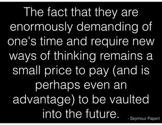 The fact that they are
enormously demanding of
one's time and require new
ways of thinking remains a
small price to pay (and is
perhaps even an
advantage) to be vaulted
into the future.

- Seymour Papert

 