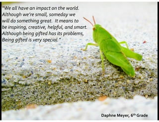 “We	
  all	
  have	
  an	
  impact	
  on	
  the	
  world.	
  	
  	
  
Although	
  we’re	
  small,	
  someday	
  we	
  	
  
will	
  do	
  something	
  great.	
  	
  It	
  means	
  to	
  	
  
be	
  inspiring,	
  creative,	
  helpful,	
  and	
  smart.	
  	
  	
  
Although	
  being	
  gifted	
  has	
  its	
  problems,	
  	
  
Being	
  gifted	
  is	
  very	
  special.”	
  

Daphne	
  Meyer,	
  6th	
  Grade

 