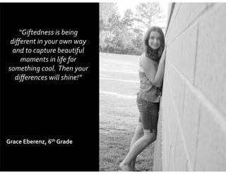 “Giftedness	
  is	
  being	
  
diﬀerent	
  in	
  your	
  own	
  way	
  
and	
  to	
  capture	
  beautiful	
  
moments	
  in	
  life	
  for	
  
something	
  cool.	
  	
  Then	
  your	
  
diﬀerences	
  will	
  shine!”

Grace	
  Eberenz,	
  6th	
  Grade

 