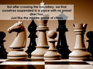 But after crossing the boundary, we find
ourselves suspended in a place with no preset
direction.
Just like the middle game of chess.
 