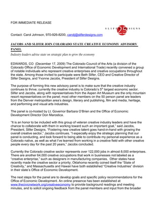 FOR IMMEDIATE RELEASE


Contact: Carol Johnson, 970-926-8200, carolj@sliferdesigns.com

JACOBS AND SLIFER JOIN COLORADO STATE CREATIVE ECONOMY ADVISORY
PANEL
Industry leaders advise state on strategic plan to grow the economy

EDWARDS, CO (December 17, 2009) The Colorado Council of the Arts (a division of the
Colorado Office of Economic Development and International Trade) recently convened a group
of notable individuals who represent creative enterprises and creative occupations throughout
the state. Among those invited to participate were Beth Slifer, CEO and Creative Director of
Slifer Designs, and Yvonne Jacobs, President of Slifer Designs.

The purpose of forming this new advisory panel is to make sure that the creative industry
continues to thrive; currently the creative industry is Colorado’s 5th largest economic sector.
Slifer and Jacobs, along with representatives from the Aspen Art Museum are the only mountain
resort representatives on the panel; most other members on the 50 person panel are leaders
from the Denver metropolitan area’s design, literary and publishing, film and media, heritage,
and performing and visual arts industries.

The panel is co-hosted by Lt. Governor Barbara O’Brien and the Office of Economic
Development Director Don Marostica.

“It is an honor to be included with this group of veteran creative industry leaders and have the
chance to collaborate with them in working toward such an important goal,” said Jacobs,
President, Slifer Designs. “Fostering new creative talent goes hand-in-hand with growing the
overall creative sector,” Jacobs continues. “I especially enjoy the strategic planning that our
panel is conducting, and look forward to being able to contribute my personal experience as a
Colorado native, as well as what I’ve learned from working in a creative field with other creative
people every day for the past 20 years,” Jacobs concluded.

Currently the Colorado creative sector represents over 122,000 jobs in almost 8,000 enterprises.
There are another 64,000 creative occupations that work in businesses not labeled as a
“creative enterprise,” such as designers in manufacturing companies. Other states have
recently made the creative sector a priority; Oklahoma recently coined itself the “State of
Creativity,” and Massachusetts and Hawaii have both established “Creative Industries” division
in their state’s Office of Economic Development.

The next steps for the panel are to develop goals and specific policy recommendations for the
Office of Economic Development. An online presence has been established at
www.thecivicnetwork.org/creativeeconomy to provide background readings and meeting
minutes, and to solicit ongoing feedback from the panel members and input from the broader
 