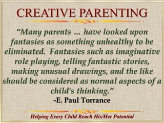 CREATIVE PARENTING
Helping Every Child Reach His/Her Potential
“Many parents … have looked upon
fantasies as something unhealthy to be
eliminated. Fantasies such as imaginative
role playing, telling fantastic stories,
making unusual drawings, and the like
should be considered as normal aspects of a
child's thinking.”
-E. Paul Torrance