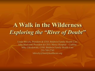 A Walk in the Wilderness Exploring the “River of Doubt” Linda Shively, President & CEO, Baldwin Family Health Care John MacLeod, President & CEO, Mercy Hospital – Cadillac Mike Zdrodowski, COO, Baldwin Family Health Care 231-745-2743 [email_address] 