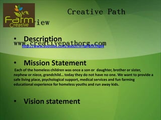 Creative Path
Overview
• Description
www.creativepathorg.com
  http://www.youtube.com/watch?v=fpFGfXTHpI4



• Mission Statement
Each of the homeless children was once a son or daughter, brother or sister,
nephew or niece, grandchild… today they do not have no one. We want to provide a
safe living place, psychological support, medical services and fun farming
educational experience for homeless youths and run away kids.



• Vision statement
                                                                              1
 