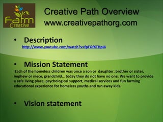 Creative Path Overview
                             www.creativepathorg.com

•  Descrip(on	
  
	
  	
  	
  	
  	
  	
  	
  	
  	
  h-p://www.youtube.com/watch?v=fpFGfXTHpI4	
  



•  Mission	
  Statement	
  
	
  Each	
  of	
  the	
  homeless	
  children	
  was	
  once	
  a	
  son	
  or	
  	
  daughter,	
  brother	
  or	
  sister,	
  
nephew	
  or	
  niece,	
  grandchild…	
  today	
  they	
  do	
  not	
  have	
  no	
  one.	
  We	
  want	
  to	
  provide	
  
a	
  safe	
  living	
  place,	
  psychological	
  support,	
  medical	
  services	
  and	
  fun	
  farming	
  
educa(onal	
  experience	
  for	
  homeless	
  youths	
  and	
  run	
  away	
  kids.	
  
	
  
	
  

•  Vision	
  statement
	
                                                                                                                                1
 