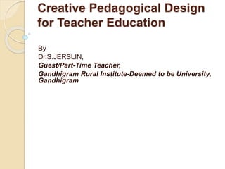 Creative Pedagogical Design
for Teacher Education
By
Dr.S.JERSLIN,
Guest/Part-Time Teacher,
Gandhigram Rural Institute-Deemed to be University,
Gandhigram
 
