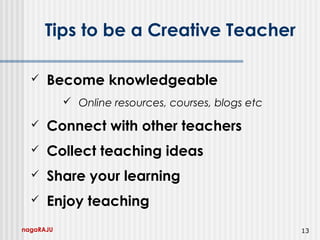 nagaRAJU 13
Tips to be a Creative Teacher
 Become knowledgeable
 Online resources, courses, blogs etc
 Connect with other teachers
 Collect teaching ideas
 Share your learning
 Enjoy teaching
 