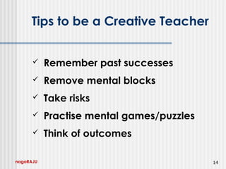 nagaRAJU 14
Tips to be a Creative Teacher
 Remember past successes
 Remove mental blocks
 Take risks
 Practise mental games/puzzles
 Think of outcomes
 