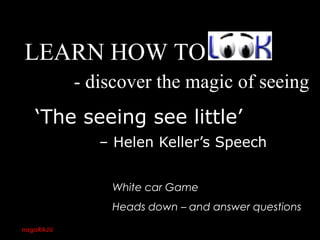 ‘The seeing see little’
– Helen Keller’s Speech
LEARN HOW TO
White car Game
Heads down – and answer questions
- discover the magic of seeing
nagaRAJU 28
 