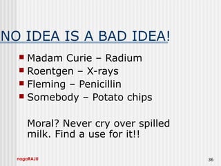 nagaRAJU 36
NO IDEA IS A BAD IDEA!
 Madam Curie – Radium
 Roentgen – X-rays
 Fleming – Penicillin
 Somebody – Potato chips
Moral? Never cry over spilled
milk. Find a use for it!!
 