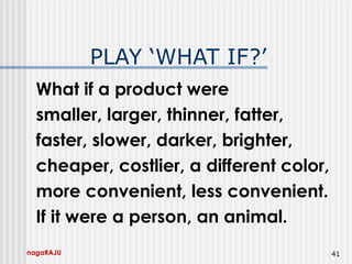 nagaRAJU 41
PLAY ‘WHAT IF?’
What if a product were
smaller, larger, thinner, fatter,
faster, slower, darker, brighter,
cheaper, costlier, a different color,
more convenient, less convenient.
If it were a person, an animal.
 