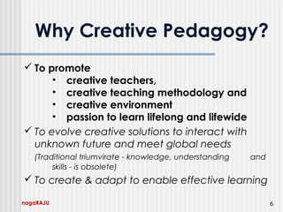 nagaRAJU 6
Why Creative Pedagogy?
 To promote
• creative teachers,
• creative teaching methodology and
• creative environment
• passion to learn lifelong and lifewide
 To evolve creative solutions to interact with
unknown future and meet global needs
(Traditional triumvirate - knowledge, understanding and
skills - is obsolete)
 To create & adapt to enable effective learning
 