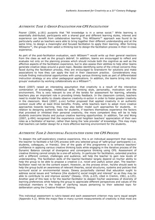 Authentic Assessment for Creativity as a 21st
Century Pedagogy	
  
	
  
	
  
AUTHENTIC TASK 1: GROUP EVALUATION FOR CPS FACILITATION
Posner (2004, p.181) purports that “All knowledge is in a sense social.” While learning is
essentially distributed, participants with a shared goal and different learning styles, interest and
experience can benefit from collaborative learning. This WEteams™ approach was found to be
particularly useful as teachers were able to bring together their different understanding and at the
same time, to design a meaningful and focused facilitation to apply their learning. After forming
WEteams™, the groups then select a thinking tool to design the facilitation process in their in-class
experience.
As part of the post-facilitation evaluation, each WEteam™ would write up their general reactions
from the class as well as the group’s debrief. In addition, teams are encouraged to reflect and
evaluate not only on the planning process which should include both the cognitive as well as the
affective aspects of the facilitation experience, but to also assess their abilities to help other teams
generate creative ideas around a given topic. Besides identifying some of the critical concerns they
faced during the facilitation process, they are encouraged to brainstorm for solutions and make
associations to how they can apply the tool in their classroom practice. Considerations may
include finding instructional opportunities with using various thinking tools as part of differentiated
instruction strategy or any other pedagogical applications. In addition, the teams bring into their
groups’ evaluation by working collaboratively as a WEteam™.
Ward (2007) raised an interesting assumption that creativity is a result of the interactive
combination of knowledge, intellectual skills, thinking style, personality, motivation and the
environment. This is very relevant to one of the tenets for assessment for learning, whereby
teachers play an important role in providing timely feedback. In the classroom context, teachers
need to model the ability to closely observe creativity-in-action in order to foster greater creativity
in the classroom. Ward (2007, p.xix) further proposed that applied creativity in an authentic
context could offer at least three benefits. Firstly, while teachers learn to adopt more creative
approaches towards learning, they may also better model such approaches for students. In
relation to designing authentic tasks for students, if teachers themselves experience the factors
that provoked or inhibited their personal creativity, the more competent they will be to help
students overcome blocks and pursue creative learning opportunities. In addition, Tan and Wong
(2007, p.494) recognised that the experience could heighten teachers’ appreciation of their own
roles as a facilitator of learner, rather than being the ‘sole provider’ of knowledge. This may imply
that teachers can better design for a more effective learning environment for the students.
AUTHENTIC TASK 2: INDIVIDUAL FACILITATION USING THE CPS PROCESS
To deepen the self-exploratory creative experience, this is an individual assignment that requires
the teacher to facilitate a full CPS process with any selected group of ‘safe-group’ participants (i.e.
students, colleagues, or friends). One of the goals of this programme is to enhance teachers’
confidence in applying various creative thinking tools while engaging in the iterative process of the
Dynamic Balance concept of divergence and convergence thinking using CPS. Assessment of
creative thinking cannot simply be a one-off activity. In particular for facilitation, extended practice
with a different context, challenges and audience, will help the teacher to gain new levels of
understanding. The facilitation skills of the teacher-facilitator largely depend on his/her ability to
help the group to be able to propose a creative (i.e. novel and useful) action plan. The teacher-
facilitator need not be the content expert. However, as the process driver, he/she should seek to
help the group build an awareness of relevant theories, social structures, systems and policies that
surround social or environmental issues. Dewey purportedly claimed that education ought to
address social issues and “enhance [the student’s] social insight and interest” so as they may be
able to contribute to and improve society” (Dewey, 1916, p.225, cited in Cremin, 1961, p.125).
Another goal of this task is for the teacher-facilitator to deepen his/her awareness of diversity of
learning preferences while helping the group to appreciate different perspectives and values of the
individual members in the midst of clarifying issues pertaining to their selected topic for
deliberation using the Creative Problem Solving.
This individual assessment is rubric-based and each assessment criterion may carry equal weight
(Appendix 4.2). While the major flaw in many current measurements of creativity is that most are
 