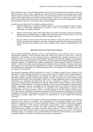Authentic Assessment for Creativity as a 21st
Century Pedagogy	
  
	
  
	
  
While Authentic Task 2 provides assessment for learning to help teachers gain confidence with the
CPS process and tools, Task 3 assesses the teacher’s ability to design a meaningful lesson that
delivers quality outcome of the CPS process. This performance task consists of two parts: lesson
analysis and lesson design to heighten creative learning. Teachers are required to craft a lesson
plan in their subject area using one or two of the thinking tools in this course. Appendix 4.3 offers
the assessment rubrics for this creative lesson-planning task.
Teachers are provided with the following guiding questions:
a. Identify challenges in teaching a specific lesson. If you have taught this lesson before,
what are some past experiences you faced? If this is a new lesson, what are some
challenges you might anticipate?
b. What are the thinking tool(s) that might help you to teach this lesson unit more creatively?
Explain why the selected tool is a good fit for the lesson activity (particularly on how this
tool will bring about more effective and/or engaged learning).
c. Give an outline of this lesson that would be aligned to help you teach more creatively.
Propose the learning outcome or overview of scope & sequence of activities and how you
would anticipate your students learn more creatively with a deeper understanding of the
lesson.
REFLECTIONS ON THE CHALLENGES
This in-service professional learning course is recommended to be at least 25 hours. It is also
intentionally designed to take teachers away the hassle and bustle of school life in order to
experience and incubate on their learning process. Collaboratively, teachers immersed in this
programme learn in a physical and psychological conducive environment designed for productive
social interactions allowing teachers to experience their exploration for breakthrough solutions in a
‘protected’ setting. To heighten the creative engagement, special attention needs to be given to
Ekvall’s (1996) 10 creative climate dimensions: challenge and involvement, freedom, idea time,
idea support, trust and openness, playfulness and humour, debates whereby viewpoints and ideas
are appropriately challenged, low conflicts whereby little or no presence of interpersonal tension,
risk-taking, and dynamism.
This course is designed with the practitioner in mind. It is largely focused on the instruction and
facilitation of CPS, although the author is of the opinion that it would be ideal for participants to
also gain a deeper understanding in the theories of creativity. Given the constraints of time,
theoretical content coverage is significantly reduced; however, aspects of curriculum design will be
discussed while teachers are encouraged to seek more in-depth application back in the classroom.
Participants are constantly reminded that the course is designed to support a more informed
practice of enhancing and facilitating for creativity. While active inquiry requiring more in-depth
exploration by each WEteam™ is expected, aspects such as creative pedagogies, subject/domain
specific pedagogical content knowledge will be discussed during the course of learning. More
critically, the focus will be for teachers to experience and collaboratively construct their
understanding of creative learning, which is domain-general within the shared learning space.
From past courses conducted, participants appreciate the learning space to synthesize and connect
throughout the course. That being said, the author is of the opinion that the Professional Learning
Community in schools might offer a similarly rich opportunity for more in-depth and authentic
‘tinkering’.
While this course aims to help teachers confront and challenge some epistemological assumptions
underlying their beliefs on creativity, the sustainability of the learning depends much on the
teachers’ motivation and will to continue practicing creativity. The authentic assessment engages
teams to collaborate in safe learning environment during Tasks 1 and 2. Ongoing feedback is
provided during discussion on how one might circumvent facilitation challenges, while not
compromising the quality of creative learning. Being iterative in nature, teams continue to
brainstorm with other thinking tools to search for alternative solutions to some of the common
challenges faced. In essence, to be a skilful facilitator of creativity in the classroom, one needs to
constantly practice and reflect on the teaching and learning experience.
 