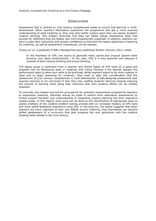 Authentic Assessment for Creativity as a 21st Century Pedagogy	
  
	
  
CONCLUSION
Assessment that is centred on 21st century competencies needs to ensure that learning is multi-
dimensional. When teachers themselves experience the programme and get a more nuanced
understanding of what creativity is, they may then better explore ways they can assess students’
creative learning. This chapter illustrates how they can better design assessment tasks that
provide for reflections that are deeper and more progressively organised. In addition, teachers can
learn to plan their instruction with greater confidence so that both the lesson objectives in teaching
for creativity, as well as assessment imperatives, can be realised.
Chong Lin Lin, a graduate of NIE’s Management and Leadership Studies (January 2011) noted:
In the heartbeat of CPS, one learns to generate many varied and unusual options while
focusing your ideas constructively. In my view, CPS is a very powerful tool because it
consists of both creative thinking and critical thinking.
The above quote is testimony from a teacher who thinks highly of CPS tools as a good and
powerful tool for developing skills in creativity and critical thinking if the teacher designs the
performance tasks to allow such skills to be practised. While teachers aspire to be more creative in
class and to begin assessing for creativity, they need to take into consideration that the
assessment of 21st century competencies is multi-dimensional. A well-designed assessment task
requires teachers to be convinced of how they may scaffold students’ learning towards enjoying
the process of learning while being fully conscious that their creative efforts can be reliably
assessed.
To conclude, this chapter has laid the groundwork for authentic assessments proposed for teachers
to experience creativity. Attempts should be made to extend more alternative assessments to
further support teachers’ own understanding of integrating creative teaching into their respective
subject areas. In this regard, more work can be done on the identification of appropriate ways to
assess artefacts of the creative problem solving process with an increased mastery of CPS tools
and more skilful facilitation experience using CPS. In the long run, the author suggests that when
teachers are more cognizant of their own beliefs around creativity, they themselves can become
skilled gatekeepers of a curriculum that best prepares the next generation with the creative
thinking skills needed in the 21st century.
	
  
 