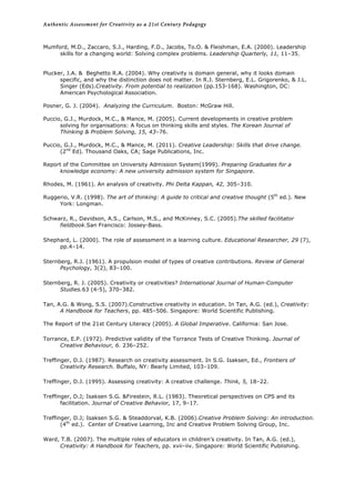 Authentic Assessment for Creativity as a 21st Century Pedagogy	
  
	
  
Mumford, M.D., Zaccaro, S.J., Harding, F.D., Jacobs, To.O. & Fleishman, E.A. (2000). Leadership
skills for a changing world: Solving complex problems. Leadership Quarterly, 11, 11–35.
Plucker, J.A. & Beghetto R.A. (2004). Why creativity is domain general, why it looks domain
specific, and why the distinction does not matter. In R.J. Sternberg, E.L. Grigorenko, & J.L.
Singer (Eds).Creativity. From potential to realization (pp.153-168). Washington, DC:
American Psychological Association.
Posner, G. J. (2004). Analyzing the Curriculum. Boston: McGraw Hill.
Puccio, G.J., Murdock, M.C., & Mance, M. (2005). Current developments in creative problem
solving for organisations: A focus on thinking skills and styles. The Korean Journal of
Thinking & Problem Solving, 15, 43–76.
Puccio, G.J., Murdock, M.C., & Mance, M. (2011). Creative Leadership: Skills that drive change.
(2nd
Ed). Thousand Oaks, CA; Sage Publications, Inc.
Report of the Committee on University Admission System(1999). Preparing Graduates for a
knowledge economy: A new university admission system for Singapore.
Rhodes, M. (1961). An analysis of creativity. Phi Delta Kappan, 42, 305–310.
Ruggerio, V.R. (1998). The art of thinking: A guide to critical and creative thought (5th
ed.). New
York: Longman.
Schwarz, R., Davidson, A.S., Carlson, M.S., and McKinney, S.C. (2005).The skilled facilitator
fieldbook.San Francisco: Jossey-Bass.
Shephard, L. (2000). The role of assessment in a learning culture. Educational Researcher, 29 (7),
pp.4–14.
Sternberg, R.J. (1961). A propulsion model of types of creative contributions. Review of General
Psychology, 3(2), 83–100.
Sternberg, R. J. (2005). Creativity or creativities? International Journal of Human-Computer
Studies.63 (4-5), 370–382.
Tan, A.G. & Wong, S.S. (2007).Constructive creativity in education. In Tan, A.G. (ed.), Creativity:
A Handbook for Teachers, pp. 485–506. Singapore: World Scientific Publishing.
The Report of the 21st Century Literacy (2005). A Global Imperative. California: San Jose.
Torrance, E.P. (1972). Predictive validity of the Torrance Tests of Creative Thinking. Journal of
Creative Behaviour, 6. 236–252.
Treffinger, D.J. (1987). Research on creativity assessment. In S.G. Isaksen, Ed., Frontiers of
Creativity Research. Buffalo, NY: Bearly Limited, 103–109.
Treffinger, D.J. (1995). Assessing creativity: A creative challenge. Think, 5, 18–22.
Treffinger, D.J; Isaksen S.G. &Firestein, R.L. (1983). Theoretical perspectives on CPS and its
facilitation. Journal of Creative Behavior, 17, 9–17.
Treffinger, D.J; Isaksen S.G. & Steaddorval, K.B. (2006).Creative Problem Solving: An introduction.
(4th
ed.). Center of Creative Learning, Inc and Creative Problem Solving Group, Inc.
Ward, T.B. (2007). The multiple roles of educators in children’s creativity. In Tan, A.G. (ed.),
Creativity: A Handbook for Teachers, pp. xvii–iiv. Singapore: World Scientific Publishing.
 