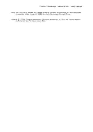 Authentic Assessment for Creativity as a 21st
Century Pedagogy	
  
	
  
	
  
Ward, T.B, Smith S.M, & Finke, R.A. (1999). Creative cognition. In Sternberg, R.J. (Ed.).Handbook
of creativity (chap. 10, pp.189–212). New York: Cambridge University Press.
Wiggins, G. (1998). Educative assessment: Designing assessment to inform and improve student
performance. San Francisco: Jossey-Bass.
 