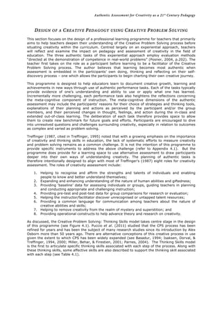 Authentic Assessment for Creativity as a 21st
Century Pedagogy	
  
	
  
	
  
DESIGN OF A CREATIVE PEDAGOGY USING CREATIVE PROBLEM SOLVING
This section focuses on the design of a professional learning programme for teachers that primarily
aims to help teachers deepen their understanding of the Creative Problem Solving process before
situating creativity within the curriculum. Centred largely on an experiential approach, teachers
will reflect and examine the impact on pedagogy and assessment of creativity in the field of
education. The three authentic tasks of this experiential approach employ evaluation methods
“directed at the demonstration of competence in real-world problems” (Posner, 2004, p.202). The
teacher first takes on the role as a participant before learning to be a facilitator of the Creative
Problem Solving process. The author believes that learning becomes most authentic when
assessment is embedded in the participants’ own doing, thinking and reflecting on their self-
discovery process – one which allows the participants to begin charting their own creative journey.
This programme is designed to help educators learn to document creative growth, learning and
achievements in new ways through use of authentic performance tasks. Each of the tasks typically
provide evidence of one’s understanding and ability to use or apply what one has learned.
Incrementally more challenging, each performance task also heightens the reflections concerning
the meta-cognitive component of instruction. The meta-cognitive dimensions of the authentic
assessment may include the participants’ reasons for their choice of strategies and thinking tools,
explanations of their planning and actions as perceived by the participant and/or the group
members, and their perceived changes in thought, feelings, and action during the in-class and
extended out-of-class learning. The deliberation of each task therefore provides space to allow
them to create new benchmark for future goals and efforts. Participants are encouraged to dive
into unresolved questions and challenges surrounding creativity, especially in relation to outcomes
as complex and varied as problem solving.
Treffinger (1987, cited in Treffinger, 1995) noted that with a growing emphasis on the importance
of creativity and thinking skills in education, the lack of systematic efforts to measure creativity
and problem solving remains as a common challenge. It is not the intention of this programme to
provide specific instruments to address the above challenge (refer to Appendix 4.1). But the
programme does provide for a learning space to use alternative assessment to draw participants
deeper into their own ways of understanding creativity. The planning of authentic tasks is
therefore intentionally designed to align with most of Treffinger’s (1987) eight roles for creativity
assessment. The roles of creativity assessment include:
1. Helping to recognise and affirm the strengths and talents of individuals and enabling
people to know and better understand themselves;
2. Expanding and enhancing understanding of the nature of human abilities and giftedness;
3. Providing ‘baseline’ data for assessing individuals or groups, guiding teachers in planning
and conducting appropriate and challenging instruction;
4. Providing pre-test and post-test data for group comparisons for research or evaluation;
5. Helping the instructor/facilitator discover unrecognised or untapped talent resources;
6. Providing a common language for communication among teachers about the nature of
creative abilities and skills;
7. Helping to remove creativity from the realm of mystery and superstition; and
8. Providing operational constructs to help advance theory and research on creativity.
As discussed, the Creative Problem Solving: Thinking Skills model takes centre stage in the design
of this programme (see Figure 4.1). Puccio et al. (2011) studied that the CPS process has been
refined for years and has been the subject of many research studies since its introduction by Alex
Osborn more than 50 years ago. There are alternative conceptions of this creative process in use
given the extent to which CPS has been widely expanded (see Basadur, 1994; Isaksen, Dorval, &
Treffinger, 1994, 2000; Miller, Behar, & Firestien, 2001; Parnes, 2004). The Thinking Skills model
is the first to articulate specific thinking skills associated with each step of the process. Along with
these thinking skills, some affective skills are also described to support the thinking skill associated
with each step (see Table 4.1).
 