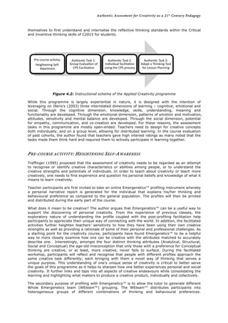 Authentic Assessment for Creativity as a 21st
Century Pedagogy	
  
	
  
	
  
themselves to first understand and internalise the reflective thinking standards within the Critical
and Inventive thinking skills of C2015 for students.
Figure 4.2: Instructional schema of the Applied Creativity programme
While this programme is largely experiential in nature, it is designed with the intention of
leveraging on Illeris’s (2003) three interrelated dimensions of learning – cognitive, emotional and
social. Through the cognitive dimension, knowledge, skills, understanding, meaning and
functionality are developed. Through the emotional dimension, patterns of emotion and motivation,
attitudes, sensitivity and mental balance are developed. Through the social dimension, potential
for empathy, communication, and co-creation are developed. For these reasons, the assessment
tasks in this programme are mostly open-ended. Teachers need to design for creative concepts
both individually, and on a group level, allowing for distributed learning. In the course evaluation
of past cohorts, the author found that teachers gave high interest ratings as many noted that the
tasks made them think hard and required them to actively participate in learning together.
PRE-COURSE ACTIVITY: HEIGHTENING SELF-AWARENESS
Treffinger (1995) proposed that the assessment of creativity needs to be regarded as an attempt
to recognise or identify creative characteristics or abilities among people, or to understand the
creative strengths and potentials of individuals. In order to teach about creativity or teach more
creatively, one needs to first experience and question his personal beliefs and knowledge of what it
means to learn creatively.
Teacher participants are first invited to take an online Emergenetics™ profiling instrument whereby
a personal narrative report is generated for the individual that explains his/her thinking and
behavioural preference as compared to the general population. The profiles will then be printed
and distributed during the early part of the course.
What does it mean to be creative? The author argues that Emergenetics™ can be a useful way to
support the discovering of personal creativity. From the experience of previous classes, the
exploratory nature of understanding the profile coupled with the post-profiling facilitation help
participants to appreciate their unique way of connecting with the world. In addition, the facilitated
activities further heighten teachers’ sensitivity to how they have been using their own creative
strengths as well as providing a rationale of some of their personal and professional challenges. As
a starting point for the creativity course, participants have found Emergenetics™ to be a helpful
way to more closely examine how one can be creative with the attributes matched to accurately
describe one. Interestingly, amongst the four distinct thinking attributes (Analytical, Structural,
Social and Conceptual) the age-old misconception that only those with a preference for Conceptual
thinking are creative, or at least, more creative, never fails to surface. During the facilitated
workshop, participants will reflect and recognise that people with different profiles approach the
same creative task differently; each bringing with them a novel way of thinking that serves a
unique purpose. This understanding of one’s unique sense of creativity is critical to better serve
the goals of this programme as it helps to sharpen how one better experiences personal and social
creativity. It further links and taps into all aspects of creative endeavours while consolidating the
learning and highlighting what matters to produce a creative product, individually and collectively.
The secondary purpose of profiling with Emergenetics™ is to allow the tutor to generate different
Whole Emergenetics team (WEteam™) grouping. The WEteam™ distributes participants into
heterogeneous groups of different combinations of thinking and behavioural preferences.
Pre-­‐course	
  ac+vity:	
  
Heightening	
  Self-­‐
Awareness	
  
Authen+c	
  Task	
  1:	
  
Group	
  Evalua+on	
  of	
  
CPS	
  Facilita+on	
  
Authen+c	
  Task	
  2:	
  
Individual	
  facilita+on	
  
using	
  the	
  CPS	
  process	
  
Authen+c	
  Task	
  3:	
  
Adopt	
  a	
  Thinking	
  Tool	
  
for	
  Lesson	
  Planning	
  
 