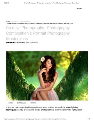 8/9/2019 Creative Photography - Photography Composition & Portrait Photography Masterclass - Course Gate
https://coursegate.co.uk/course/creative-photography-photography-composition-portrait-photography-masterclass/ 1/13
( 7 REVIEWS )
HOME / COURSE / PHOTOGRAPHY
/ CREATIVE PHOTOGRAPHY - PHOTOGRAPHY COMPOSITION & PORTRAIT PHOTOGRAPHY MASTERCLASS
Creative Photography - Photography
Composition & Portrait Photography
Masterclass
373 STUDENTS
If you are new to studio photography and want to learn some of the latest lighting
techniques used by professional studio photographers, then you are in the right place!
HOME CURRICULUM REVIEWS
LOGIN
 
