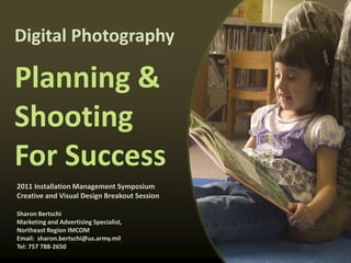 Digital Photography

Planning &
Shooting
For Success
2011 Installation Management Symposium
Creative and Visual Design Breakout Session

Sharon Bertschi
Marketing and Advertising Specialist,
Northeast Region IMCOM
Email: sharon.bertschi@us.army.mil
Tel: 757 788-2650
 