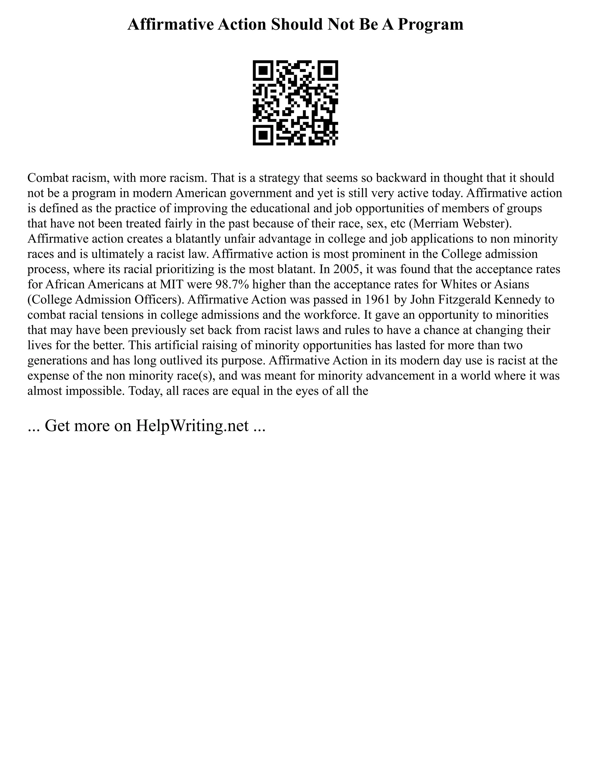Affirmative Action Should Not Be A Program
Combat racism, with more racism. That is a strategy that seems so backward in thought that it should
not be a program in modern American government and yet is still very active today. Affirmative action
is defined as the practice of improving the educational and job opportunities of members of groups
that have not been treated fairly in the past because of their race, sex, etc (Merriam Webster).
Affirmative action creates a blatantly unfair advantage in college and job applications to non minority
races and is ultimately a racist law. Affirmative action is most prominent in the College admission
process, where its racial prioritizing is the most blatant. In 2005, it was found that the acceptance rates
for African Americans at MIT were 98.7% higher than the acceptance rates for Whites or Asians
(College Admission Officers). Affirmative Action was passed in 1961 by John Fitzgerald Kennedy to
combat racial tensions in college admissions and the workforce. It gave an opportunity to minorities
that may have been previously set back from racist laws and rules to have a chance at changing their
lives for the better. This artificial raising of minority opportunities has lasted for more than two
generations and has long outlived its purpose. Affirmative Action in its modern day use is racist at the
expense of the non minority race(s), and was meant for minority advancement in a world where it was
almost impossible. Today, all races are equal in the eyes of all the
... Get more on HelpWriting.net ...
 