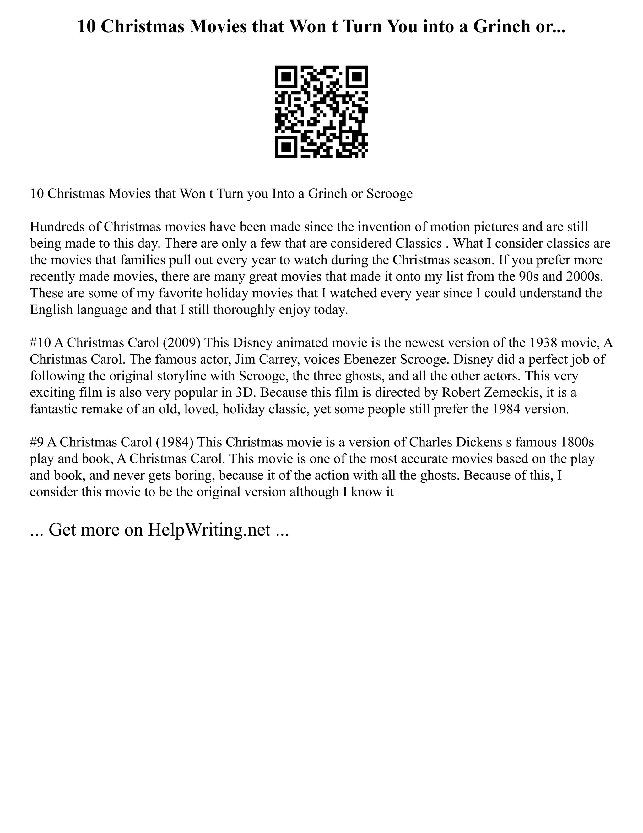 10 Christmas Movies that Won t Turn You into a Grinch or...
10 Christmas Movies that Won t Turn you Into a Grinch or Scrooge
Hundreds of Christmas movies have been made since the invention of motion pictures and are still
being made to this day. There are only a few that are considered Classics . What I consider classics are
the movies that families pull out every year to watch during the Christmas season. If you prefer more
recently made movies, there are many great movies that made it onto my list from the 90s and 2000s.
These are some of my favorite holiday movies that I watched every year since I could understand the
English language and that I still thoroughly enjoy today.
#10 A Christmas Carol (2009) This Disney animated movie is the newest version of the 1938 movie, A
Christmas Carol. The famous actor, Jim Carrey, voices Ebenezer Scrooge. Disney did a perfect job of
following the original storyline with Scrooge, the three ghosts, and all the other actors. This very
exciting film is also very popular in 3D. Because this film is directed by Robert Zemeckis, it is a
fantastic remake of an old, loved, holiday classic, yet some people still prefer the 1984 version.
#9 A Christmas Carol (1984) This Christmas movie is a version of Charles Dickens s famous 1800s
play and book, A Christmas Carol. This movie is one of the most accurate movies based on the play
and book, and never gets boring, because it of the action with all the ghosts. Because of this, I
consider this movie to be the original version although I know it
... Get more on HelpWriting.net ...
 