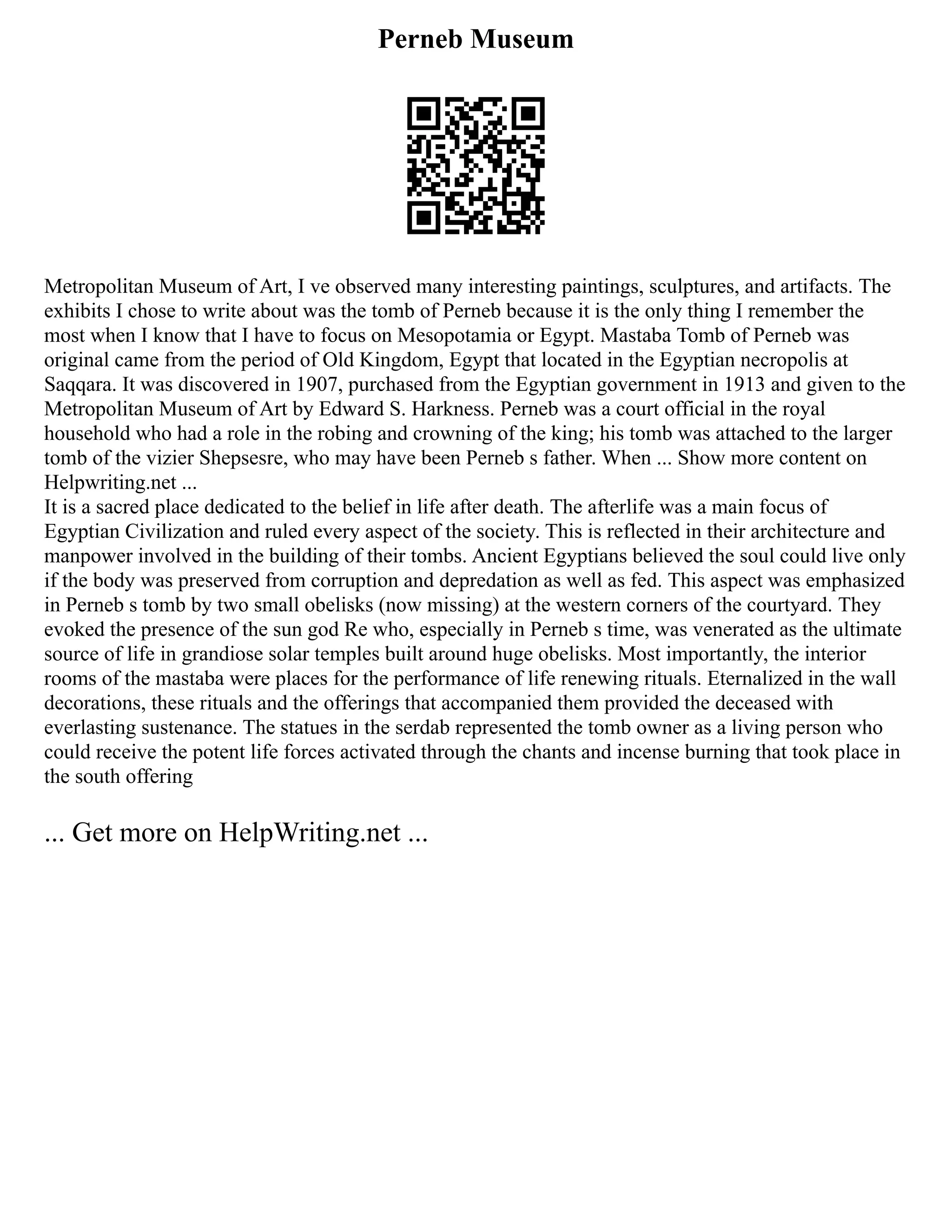 Perneb Museum
Metropolitan Museum of Art, I ve observed many interesting paintings, sculptures, and artifacts. The
exhibits I chose to write about was the tomb of Perneb because it is the only thing I remember the
most when I know that I have to focus on Mesopotamia or Egypt. Mastaba Tomb of Perneb was
original came from the period of Old Kingdom, Egypt that located in the Egyptian necropolis at
Saqqara. It was discovered in 1907, purchased from the Egyptian government in 1913 and given to the
Metropolitan Museum of Art by Edward S. Harkness. Perneb was a court official in the royal
household who had a role in the robing and crowning of the king; his tomb was attached to the larger
tomb of the vizier Shepsesre, who may have been Perneb s father. When ... Show more content on
Helpwriting.net ...
It is a sacred place dedicated to the belief in life after death. The afterlife was a main focus of
Egyptian Civilization and ruled every aspect of the society. This is reflected in their architecture and
manpower involved in the building of their tombs. Ancient Egyptians believed the soul could live only
if the body was preserved from corruption and depredation as well as fed. This aspect was emphasized
in Perneb s tomb by two small obelisks (now missing) at the western corners of the courtyard. They
evoked the presence of the sun god Re who, especially in Perneb s time, was venerated as the ultimate
source of life in grandiose solar temples built around huge obelisks. Most importantly, the interior
rooms of the mastaba were places for the performance of life renewing rituals. Eternalized in the wall
decorations, these rituals and the offerings that accompanied them provided the deceased with
everlasting sustenance. The statues in the serdab represented the tomb owner as a living person who
could receive the potent life forces activated through the chants and incense burning that took place in
the south offering
... Get more on HelpWriting.net ...
 