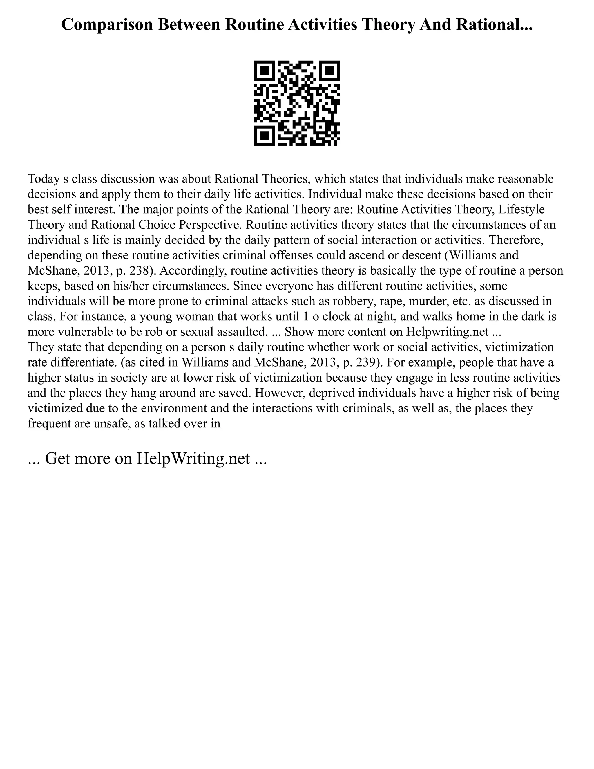 Comparison Between Routine Activities Theory And Rational...
Today s class discussion was about Rational Theories, which states that individuals make reasonable
decisions and apply them to their daily life activities. Individual make these decisions based on their
best self interest. The major points of the Rational Theory are: Routine Activities Theory, Lifestyle
Theory and Rational Choice Perspective. Routine activities theory states that the circumstances of an
individual s life is mainly decided by the daily pattern of social interaction or activities. Therefore,
depending on these routine activities criminal offenses could ascend or descent (Williams and
McShane, 2013, p. 238). Accordingly, routine activities theory is basically the type of routine a person
keeps, based on his/her circumstances. Since everyone has different routine activities, some
individuals will be more prone to criminal attacks such as robbery, rape, murder, etc. as discussed in
class. For instance, a young woman that works until 1 o clock at night, and walks home in the dark is
more vulnerable to be rob or sexual assaulted. ... Show more content on Helpwriting.net ...
They state that depending on a person s daily routine whether work or social activities, victimization
rate differentiate. (as cited in Williams and McShane, 2013, p. 239). For example, people that have a
higher status in society are at lower risk of victimization because they engage in less routine activities
and the places they hang around are saved. However, deprived individuals have a higher risk of being
victimized due to the environment and the interactions with criminals, as well as, the places they
frequent are unsafe, as talked over in
... Get more on HelpWriting.net ...
 