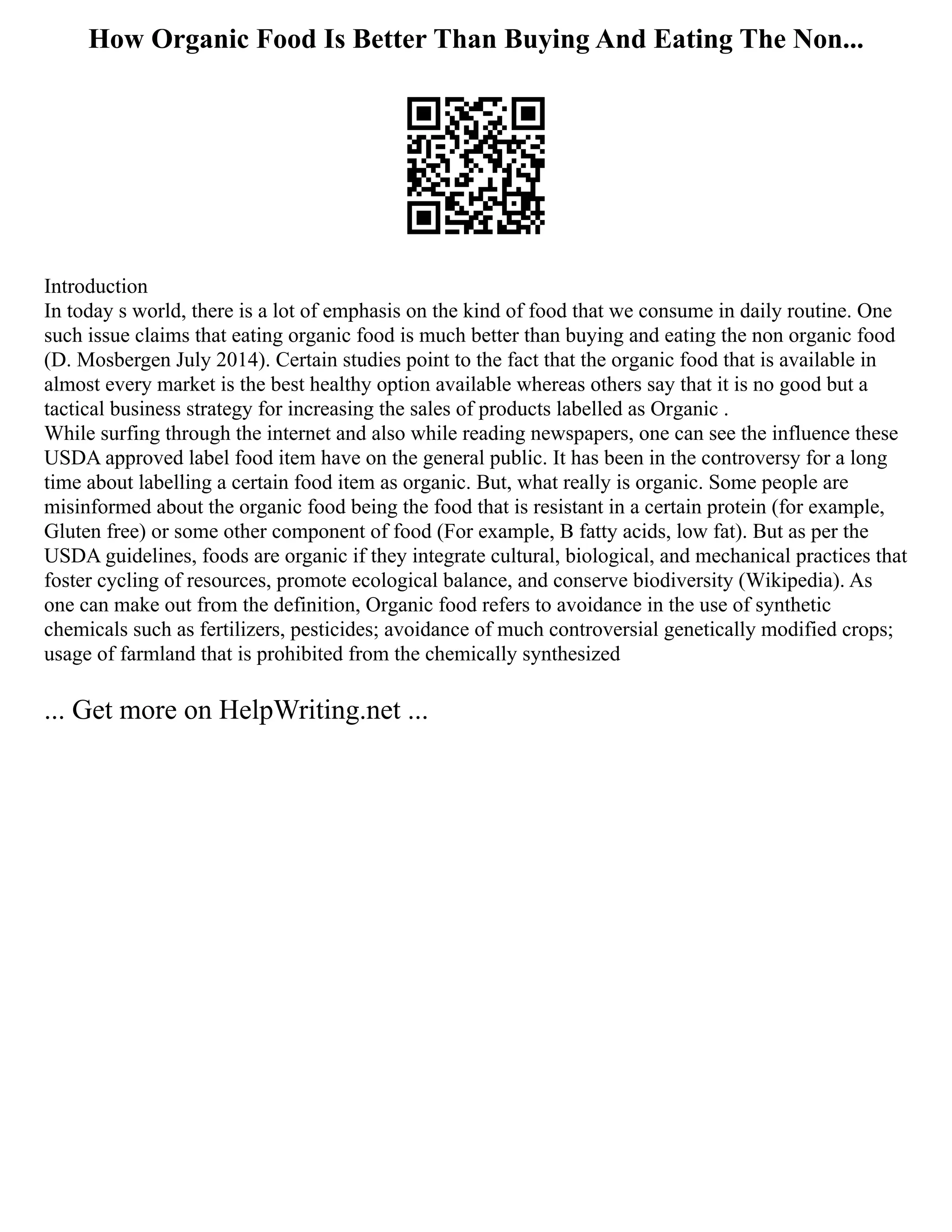 How Organic Food Is Better Than Buying And Eating The Non...
Introduction
In today s world, there is a lot of emphasis on the kind of food that we consume in daily routine. One
such issue claims that eating organic food is much better than buying and eating the non organic food
(D. Mosbergen July 2014). Certain studies point to the fact that the organic food that is available in
almost every market is the best healthy option available whereas others say that it is no good but a
tactical business strategy for increasing the sales of products labelled as Organic .
While surfing through the internet and also while reading newspapers, one can see the influence these
USDA approved label food item have on the general public. It has been in the controversy for a long
time about labelling a certain food item as organic. But, what really is organic. Some people are
misinformed about the organic food being the food that is resistant in a certain protein (for example,
Gluten free) or some other component of food (For example, B fatty acids, low fat). But as per the
USDA guidelines, foods are organic if they integrate cultural, biological, and mechanical practices that
foster cycling of resources, promote ecological balance, and conserve biodiversity (Wikipedia). As
one can make out from the definition, Organic food refers to avoidance in the use of synthetic
chemicals such as fertilizers, pesticides; avoidance of much controversial genetically modified crops;
usage of farmland that is prohibited from the chemically synthesized
... Get more on HelpWriting.net ...
 