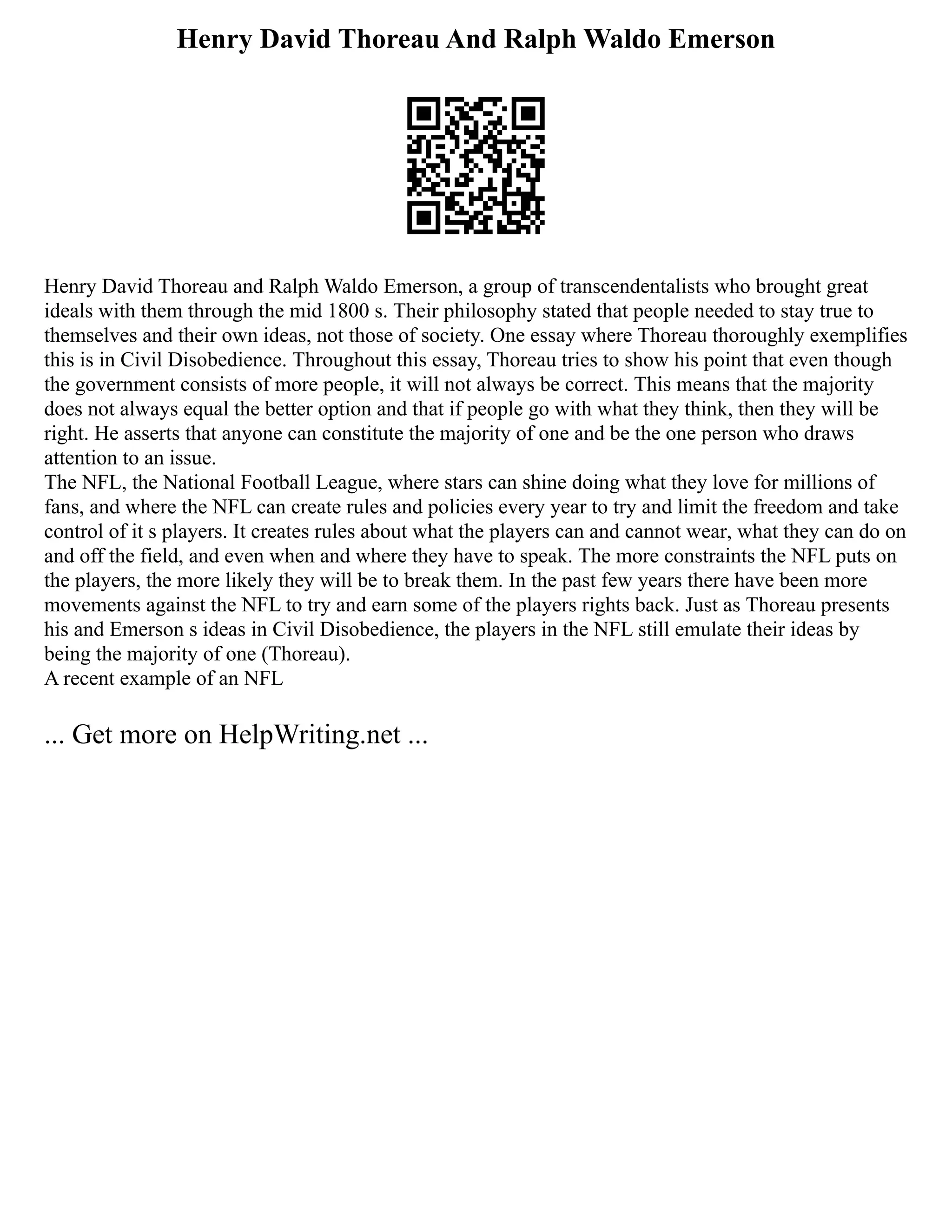 Henry David Thoreau And Ralph Waldo Emerson
Henry David Thoreau and Ralph Waldo Emerson, a group of transcendentalists who brought great
ideals with them through the mid 1800 s. Their philosophy stated that people needed to stay true to
themselves and their own ideas, not those of society. One essay where Thoreau thoroughly exemplifies
this is in Civil Disobedience. Throughout this essay, Thoreau tries to show his point that even though
the government consists of more people, it will not always be correct. This means that the majority
does not always equal the better option and that if people go with what they think, then they will be
right. He asserts that anyone can constitute the majority of one and be the one person who draws
attention to an issue.
The NFL, the National Football League, where stars can shine doing what they love for millions of
fans, and where the NFL can create rules and policies every year to try and limit the freedom and take
control of it s players. It creates rules about what the players can and cannot wear, what they can do on
and off the field, and even when and where they have to speak. The more constraints the NFL puts on
the players, the more likely they will be to break them. In the past few years there have been more
movements against the NFL to try and earn some of the players rights back. Just as Thoreau presents
his and Emerson s ideas in Civil Disobedience, the players in the NFL still emulate their ideas by
being the majority of one (Thoreau).
A recent example of an NFL
... Get more on HelpWriting.net ...
 
