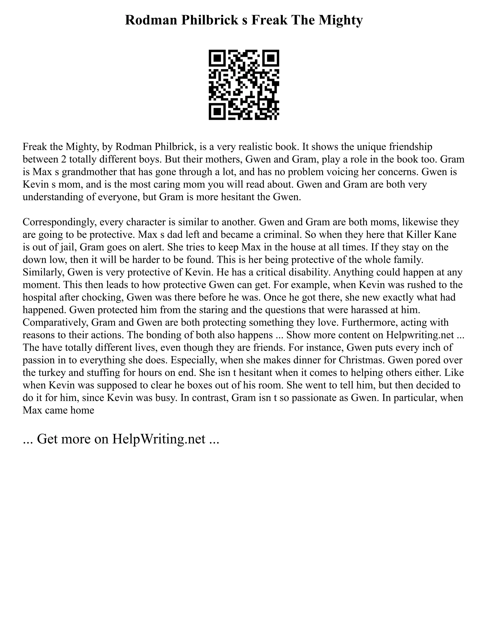 Rodman Philbrick s Freak The Mighty
Freak the Mighty, by Rodman Philbrick, is a very realistic book. It shows the unique friendship
between 2 totally different boys. But their mothers, Gwen and Gram, play a role in the book too. Gram
is Max s grandmother that has gone through a lot, and has no problem voicing her concerns. Gwen is
Kevin s mom, and is the most caring mom you will read about. Gwen and Gram are both very
understanding of everyone, but Gram is more hesitant the Gwen.
Correspondingly, every character is similar to another. Gwen and Gram are both moms, likewise they
are going to be protective. Max s dad left and became a criminal. So when they here that Killer Kane
is out of jail, Gram goes on alert. She tries to keep Max in the house at all times. If they stay on the
down low, then it will be harder to be found. This is her being protective of the whole family.
Similarly, Gwen is very protective of Kevin. He has a critical disability. Anything could happen at any
moment. This then leads to how protective Gwen can get. For example, when Kevin was rushed to the
hospital after chocking, Gwen was there before he was. Once he got there, she new exactly what had
happened. Gwen protected him from the staring and the questions that were harassed at him.
Comparatively, Gram and Gwen are both protecting something they love. Furthermore, acting with
reasons to their actions. The bonding of both also happens ... Show more content on Helpwriting.net ...
The have totally different lives, even though they are friends. For instance, Gwen puts every inch of
passion in to everything she does. Especially, when she makes dinner for Christmas. Gwen pored over
the turkey and stuffing for hours on end. She isn t hesitant when it comes to helping others either. Like
when Kevin was supposed to clear he boxes out of his room. She went to tell him, but then decided to
do it for him, since Kevin was busy. In contrast, Gram isn t so passionate as Gwen. In particular, when
Max came home
... Get more on HelpWriting.net ...
 
