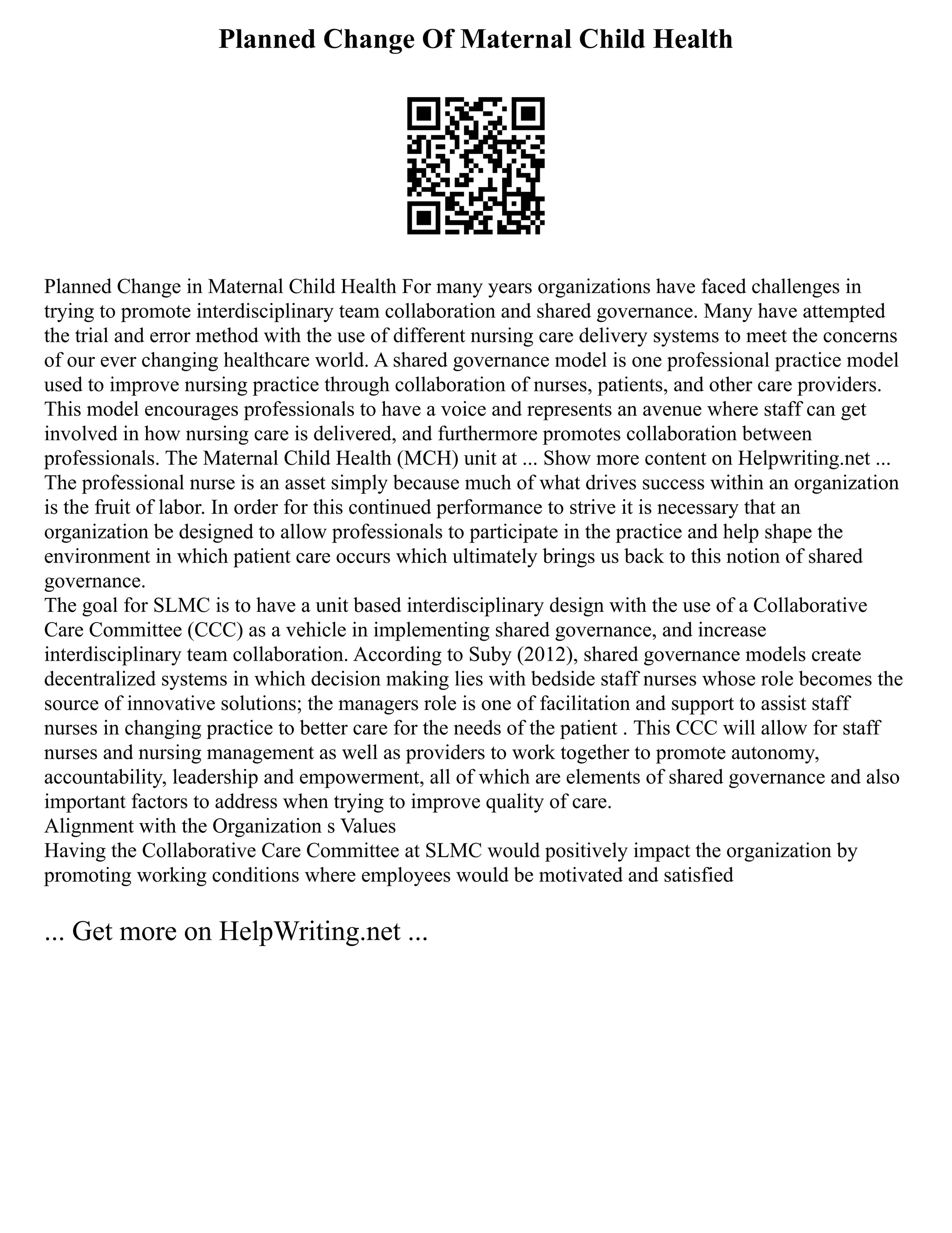 Planned Change Of Maternal Child Health
Planned Change in Maternal Child Health For many years organizations have faced challenges in
trying to promote interdisciplinary team collaboration and shared governance. Many have attempted
the trial and error method with the use of different nursing care delivery systems to meet the concerns
of our ever changing healthcare world. A shared governance model is one professional practice model
used to improve nursing practice through collaboration of nurses, patients, and other care providers.
This model encourages professionals to have a voice and represents an avenue where staff can get
involved in how nursing care is delivered, and furthermore promotes collaboration between
professionals. The Maternal Child Health (MCH) unit at ... Show more content on Helpwriting.net ...
The professional nurse is an asset simply because much of what drives success within an organization
is the fruit of labor. In order for this continued performance to strive it is necessary that an
organization be designed to allow professionals to participate in the practice and help shape the
environment in which patient care occurs which ultimately brings us back to this notion of shared
governance.
The goal for SLMC is to have a unit based interdisciplinary design with the use of a Collaborative
Care Committee (CCC) as a vehicle in implementing shared governance, and increase
interdisciplinary team collaboration. According to Suby (2012), shared governance models create
decentralized systems in which decision making lies with bedside staff nurses whose role becomes the
source of innovative solutions; the managers role is one of facilitation and support to assist staff
nurses in changing practice to better care for the needs of the patient . This CCC will allow for staff
nurses and nursing management as well as providers to work together to promote autonomy,
accountability, leadership and empowerment, all of which are elements of shared governance and also
important factors to address when trying to improve quality of care.
Alignment with the Organization s Values
Having the Collaborative Care Committee at SLMC would positively impact the organization by
promoting working conditions where employees would be motivated and satisfied
... Get more on HelpWriting.net ...
 