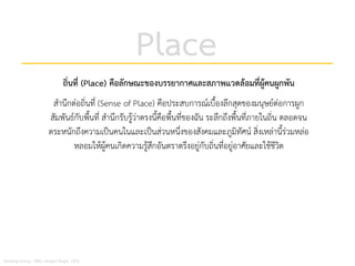 Place
ถิ่นที่ (Place) คือลักษณะของบรรยากาศและสภาพแวดลอมที่ผูคนผูกพัน
สํานึกตอถิ่นที่ (Sense of Place) คือประสบการณเบื้องลึกสุดของมนุษยตอการผูก
สัมพันธกับพื้นที่ สํานึกรับรูวาตรงนี้คือพื้นที่ของฉัน ระลึกถึงพื้นที่ภายในถิ่น ตลอดจน
ตระหนักถึงความเปนคนในและเปนสวนหนึ่งของสังคมและภูมิทัศน สิ่งเหลานี้รวมหลอ
หลอมใหผูคนเกิดความรูสึกอันตราตรึงอยูกับถิ่นที่อยูอาศัยและใชชีวิต
Norberg-Schulz, 1980; Edward Relph, 1976
 