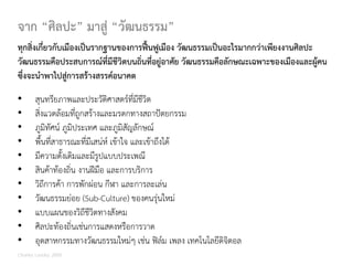 ทุกสิ่งเกี่ยวกับเมืองเปนรากฐานของการฟนฟูเมือง วัฒนธรรมเปนอะไรมากกวาเพียงงานศิลปะ
วัฒนธรรมคือประสบการณที่มีชีวิตบนถิ่นที่อยูอาศัย วัฒนธรรมคือลักษณะเฉพาะของเมืองและผูคน
ซึ่งจะนําพาไปสูการสรางสรรคอนาคต
จาก “ศิลปะ” มาสู “วัฒนธรรม”
• สุนทรียภาพและประวัติศาสตรที่มีชีวิต
• สิ่งแวดลอมที่ถูกสรางและมรดกทางสถาปตยกรรม
• ภูมิทัศน ภูมิประเทศ และภูมิสัญลักษณ
• พื้นที่สาธารณะที่มีเสนห เขาใจ และเขาถึงได
• มีความดั้งเดิมและมีรูปแบบประเพณี
• สินคาทองถิ่น งานฝมือ และการบริการ
• วิถีการคา การพักผอน กีฬา และการละเลน
• วัฒนธรรมยอย (Sub-Culture) ของคนรุนใหม
• แบบแผนของวิถีชีวิตทางสังคม
• ศิลปะทองถิ่นเชนการแสดงหรือการวาด
• อุตสาหกรรมทางวัฒนธรรมใหมๆ เชน ฟลม เพลง เทคโนโลยีดิจิตอล
Charles Landry, 2000
 