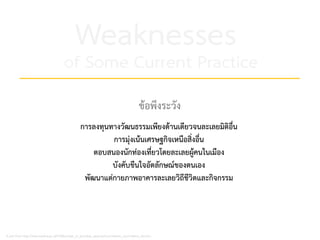 Weaknesses
of Some Current Practice
A part from http://www.reading.ac.uk/PeBBu/state_of_art/urban_approaches/creative_city/creative_city.htm
ขอพึงระวัง
การลงทุนทางวัฒนธรรมเพียงดานเดียวจนละเลยมิติอื่น
การมุงเนนเศรษฐกิจเหนือสิ่งอื่น
ตอบสนองนักทองเที่ยวโดยละเลยผูคนในเมือง
บังคับขืนใจอัตลักษณของตนเอง
พัฒนาแตกายภาพอาคารละเลยวิถีชีวิตและกิจกรรม
 