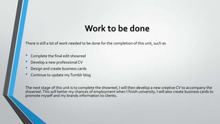 Work to be done
There is still a lot of work needed to be done for the completion of this unit, such as

•
•
•
•

Complete the final edit showreel
Develop a new professional CV
Design and create business cards

Continue to update my Tumblr blog

The next stage of this unit is to complete the showreel, I will then develop a new creative CV to accompany the
showreel. This will better my chances of employment when I finish university. I will also create business cards to
promote myself and my brands information to clients.

 